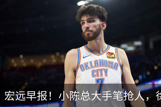 宏远早报！小陈总大手笔抢人，徐杰将拿顶薪，周鹏归队职务曝光！