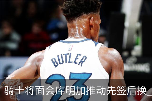 骑士将面会库明加推动先签后换 在与湖人的争夺战中抢占先机