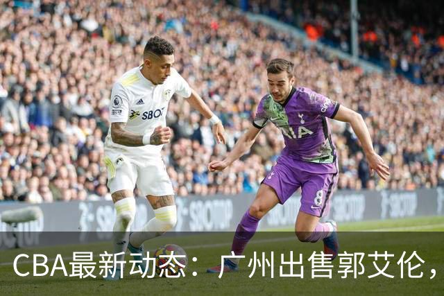 CBA最新动态：广州出售郭艾伦，李楠声望显赫，浙江尽心尽力！